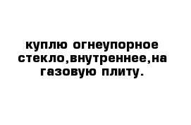 куплю огнеупорное стекло,внутреннее,на газовую плиту.